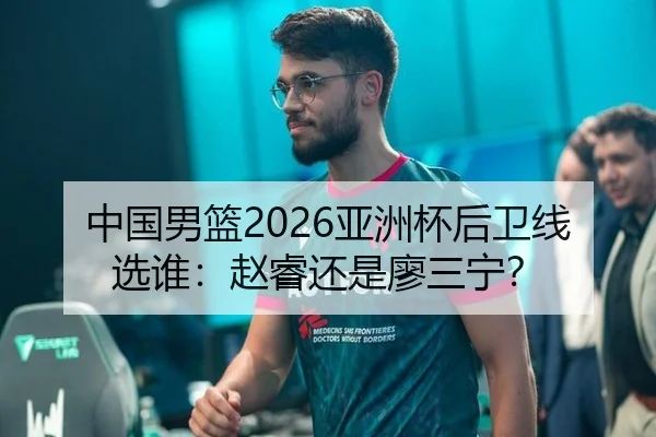 中国男篮2026亚洲杯后卫线选谁：赵睿还是廖三宁？